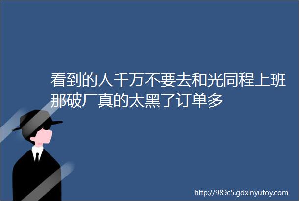 看到的人千万不要去和光同程上班那破厂真的太黑了订单多